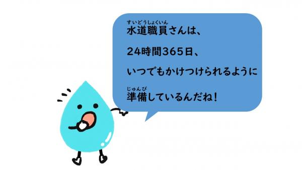 水道職員さんは、24時間365日、いつでもかけつけられるように準備しているんだね！